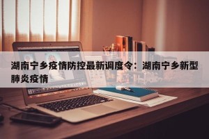湖南宁乡疫情防控最新调度令：湖南宁乡新型肺炎疫情