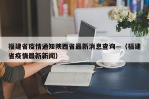 福建省疫情通知陕西省最新消息查询—（福建省疫情最新新闻）