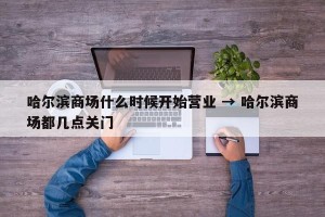 哈尔滨商场什么时候开始营业 → 哈尔滨商场都几点关门