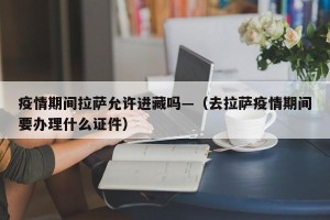 疫情期间拉萨允许进藏吗—（去拉萨疫情期间要办理什么证件）