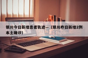 银川今日新增患者轨迹—（银川昨日新增2例本土确诊）