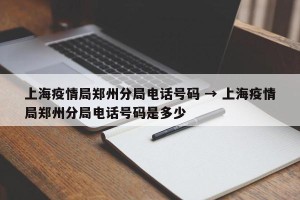 上海疫情局郑州分局电话号码 → 上海疫情局郑州分局电话号码是多少