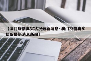 【澳门疫情真实状况最新消息·澳门疫情真实状况最新消息新闻】