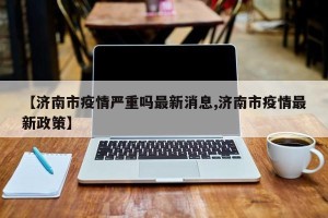 【济南市疫情严重吗最新消息,济南市疫情最新政策】