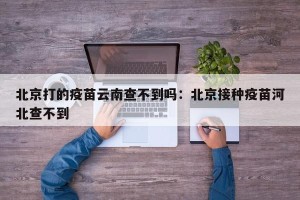 北京打的疫苗云南查不到吗：北京接种疫苗河北查不到