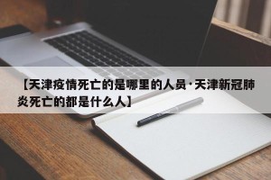 【天津疫情死亡的是哪里的人员·天津新冠肺炎死亡的都是什么人】