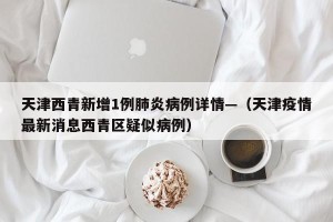 天津西青新增1例肺炎病例详情—（天津疫情最新消息西青区疑似病例）