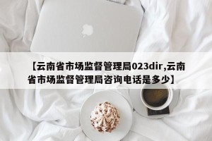 【云南省市场监督管理局023dir,云南省市场监督管理局咨询电话是多少】