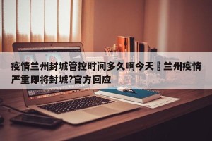 疫情兰州封城管控时间多久啊今天›兰州疫情严重即将封城?官方回应