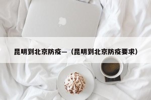 昆明到北京防疫—（昆明到北京防疫要求）