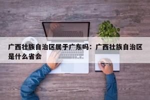 广西壮族自治区属于广东吗：广西壮族自治区是什么省会