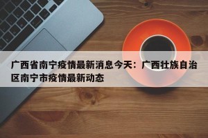 广西省南宁疫情最新消息今天：广西壮族自治区南宁市疫情最新动态