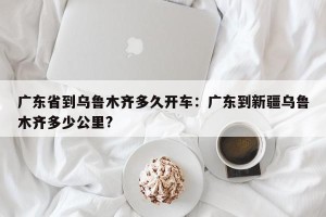 广东省到乌鲁木齐多久开车：广东到新疆乌鲁木齐多少公里?