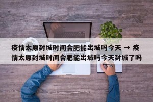 疫情太原封城时间合肥能出城吗今天 → 疫情太原封城时间合肥能出城吗今天封城了吗