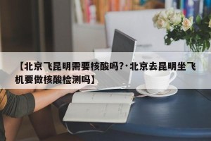 【北京飞昆明需要核酸吗?·北京去昆明坐飞机要做核酸检测吗】
