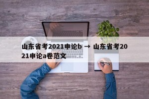 山东省考2021申论b → 山东省考2021申论a卷范文