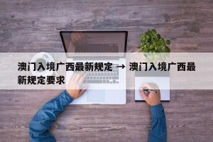 澳门入境广西最新规定 → 澳门入境广西最新规定要求