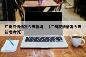 广州疫情情况今天新增—（广州疫情情况今天新增病例）