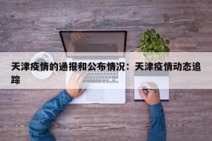 天津疫情的通报和公布情况：天津疫情动态追踪