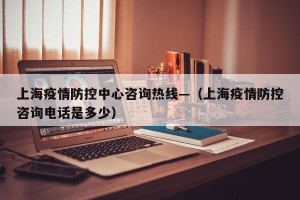 上海疫情防控中心咨询热线—（上海疫情防控咨询电话是多少）