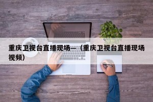 重庆卫视台直播现场—（重庆卫视台直播现场视频）