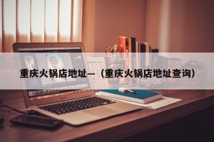 重庆火锅店地址—（重庆火锅店地址查询）