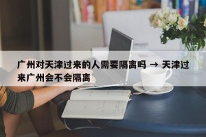 广州对天津过来的人需要隔离吗 → 天津过来广州会不会隔离