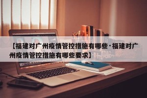 【福建对广州疫情管控措施有哪些·福建对广州疫情管控措施有哪些要求】