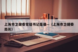 上海市卫健委党组书记是谁—（上海市卫健委局长）