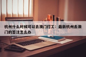 杭州什么时候可以去澳门打工：最新杭州去澳门的签注怎么办