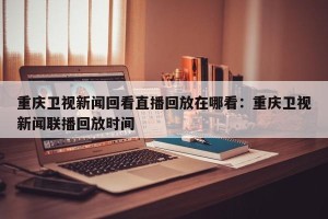 重庆卫视新闻回看直播回放在哪看：重庆卫视新闻联播回放时间