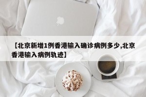 【北京新增1例香港输入确诊病例多少,北京香港输入病例轨迹】