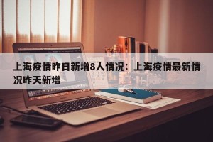 上海疫情昨日新增8人情况：上海疫情最新情况昨天新增