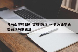 青海西宁昨日新增3例确诊 → 青海西宁新增确诊病例轨迹