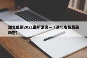 湖北疫情2021最新消息—（湖北疫情最新动态）
