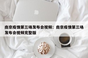 南京疫情第三场发布会视频：南京疫情第三场发布会视频完整版