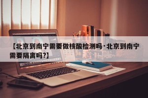 【北京到南宁需要做核酸检测吗·北京到南宁需要隔离吗?】