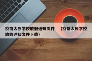 疫情太原学校放假通知文件—（疫情太原学校放假通知文件下载）