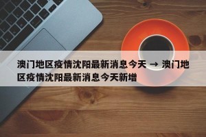 澳门地区疫情沈阳最新消息今天 → 澳门地区疫情沈阳最新消息今天新增