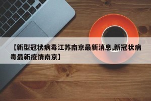 【新型冠状病毒江苏南京最新消息,新冠状病毒最新疫情南京】