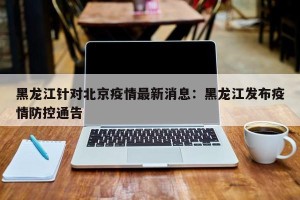 黑龙江针对北京疫情最新消息：黑龙江发布疫情防控通告