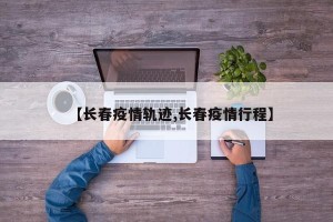 【长春疫情轨迹,长春疫情行程】