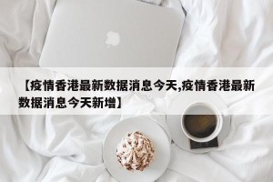 【疫情香港最新数据消息今天,疫情香港最新数据消息今天新增】