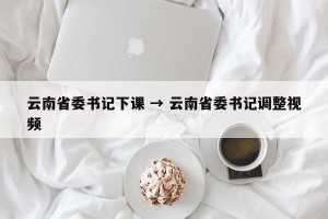 云南省委书记下课 → 云南省委书记调整视频