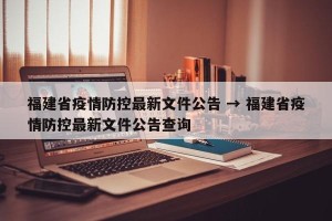 福建省疫情防控最新文件公告 → 福建省疫情防控最新文件公告查询