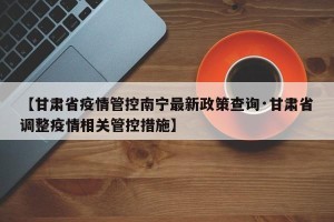 【甘肃省疫情管控南宁最新政策查询·甘肃省调整疫情相关管控措施】
