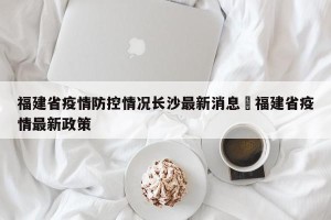 福建省疫情防控情况长沙最新消息›福建省疫情最新政策