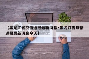 【黑龙江省疫情通报最新消息·黑龙江省疫情通报最新消息今天】