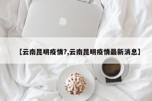 【云南昆明疫情?,云南昆明疫情最新消息】