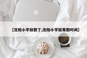【沈阳小学放假了,沈阳小学放寒假时间】